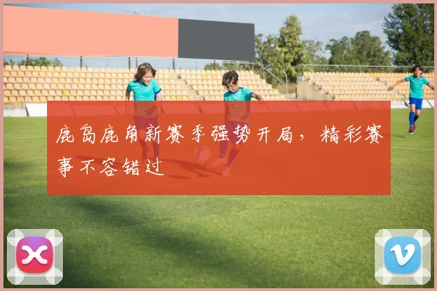 鹿岛鹿角新赛季强势开局，精彩赛事不容错过