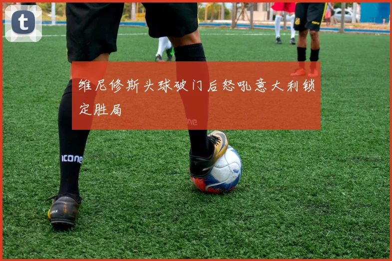 维尼修斯头球破门后怒吼意大利锁定胜局