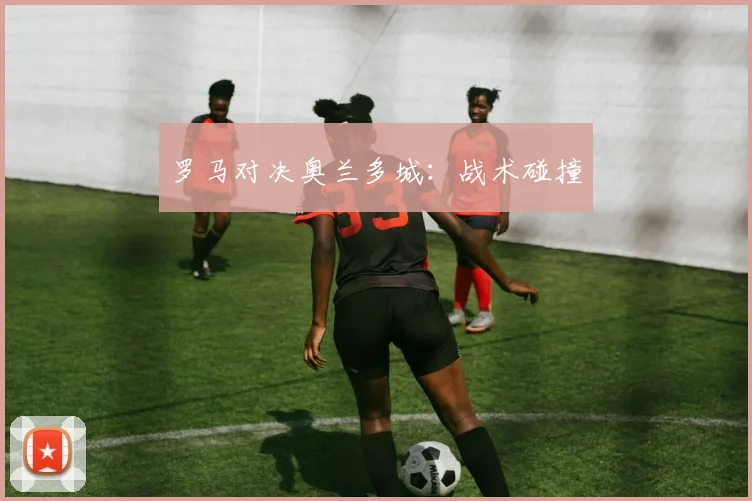 罗马对决奥兰多城：战术碰撞