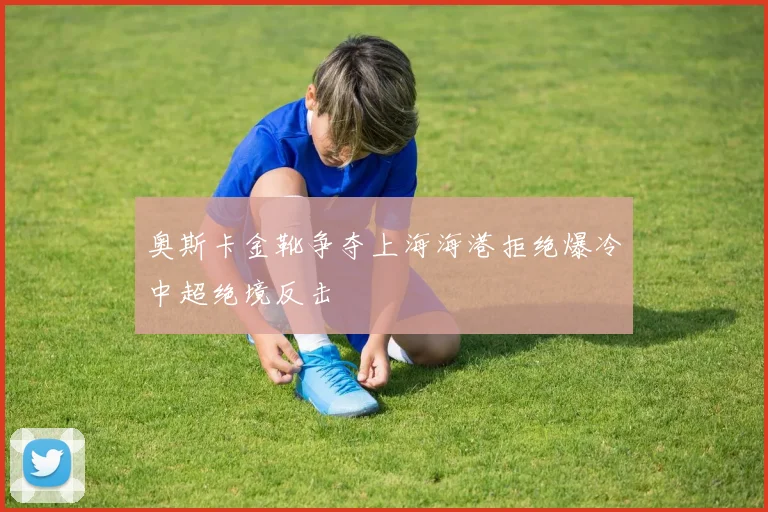 奥斯卡金靴争夺上海海港拒绝爆冷中超绝境反击