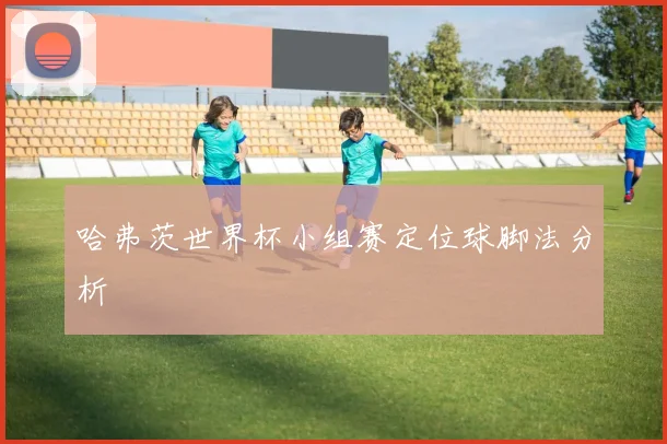 哈弗茨世界杯小组赛定位球脚法分析