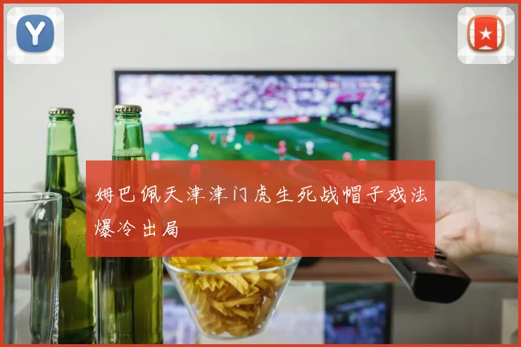 姆巴佩天津津门虎生死战帽子戏法爆冷出局