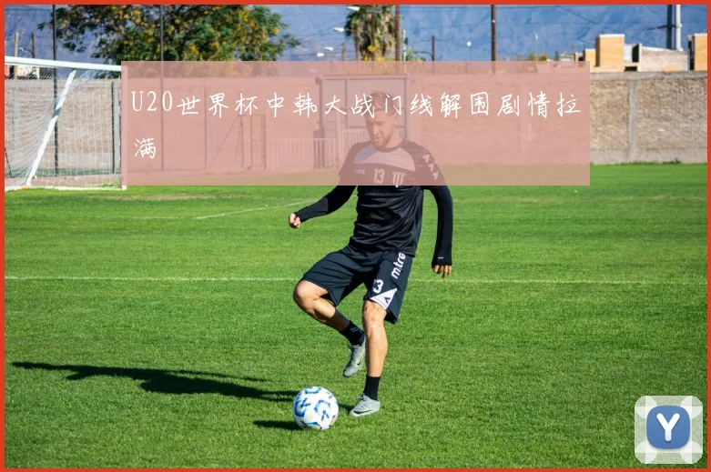 U20世界杯中韩大战门线解围剧情拉满