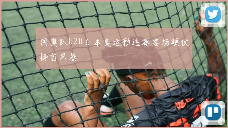 国奥队U20日本奥运预选赛客场硬仗榜首风暴