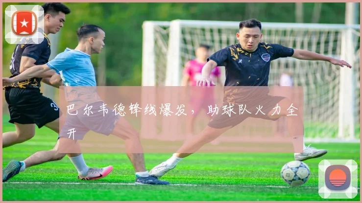 巴尔韦德锋线爆发，助球队火力全开