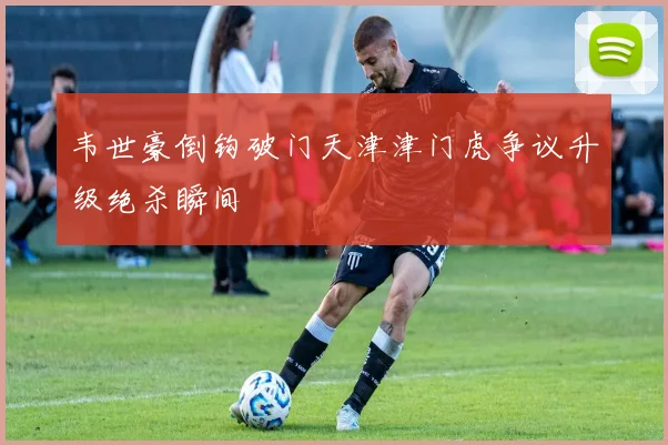 韦世豪倒钩破门天津津门虎争议升级绝杀瞬间
