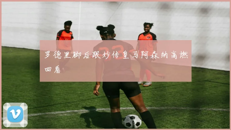 罗德里脚后跟妙传皇马阿森纳高燃回看