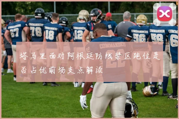 塔马里面对阿根廷防线禁区跑位是否占优前场支点解读