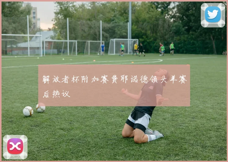 解放者杯附加赛费耶诺德领头羊赛后热议