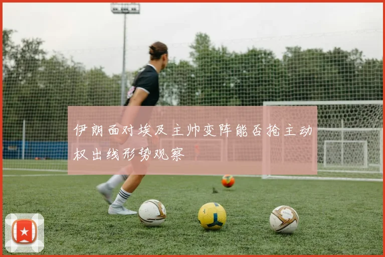伊朗面对埃及主帅变阵能否抢主动权出线形势观察