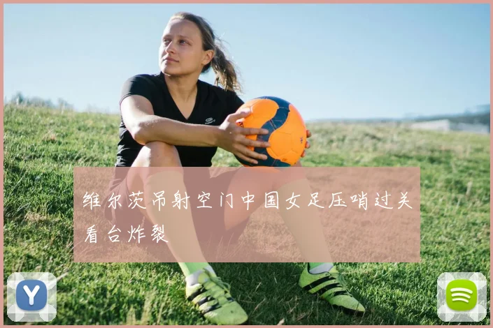 维尔茨吊射空门中国女足压哨过关看台炸裂