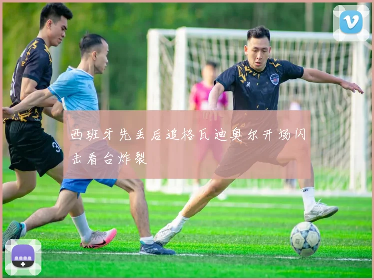 西班牙先丢后追格瓦迪奥尔开场闪击看台炸裂