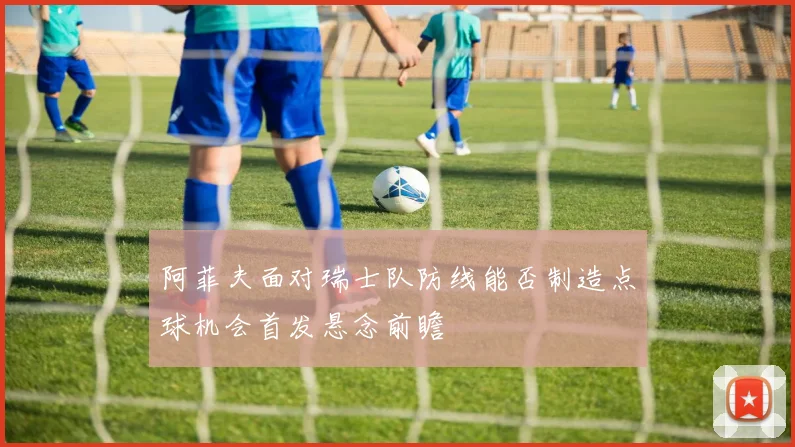 阿菲夫面对瑞士队防线能否制造点球机会首发悬念前瞻