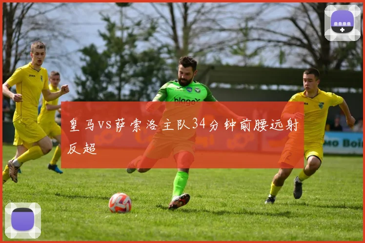 皇马vs萨索洛主队34分钟前腰远射反超