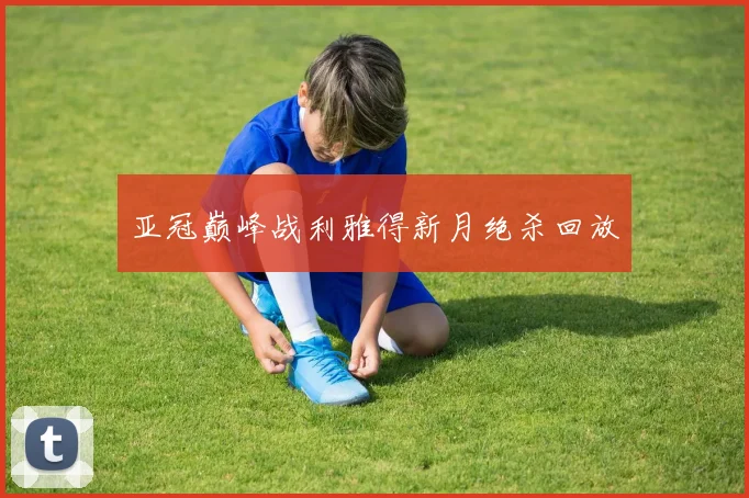 亚冠巅峰战利雅得新月绝杀回放
