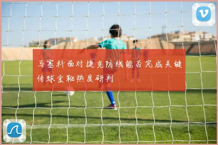 马塞科面对捷克防线能否完成关键传球金靴热度研判