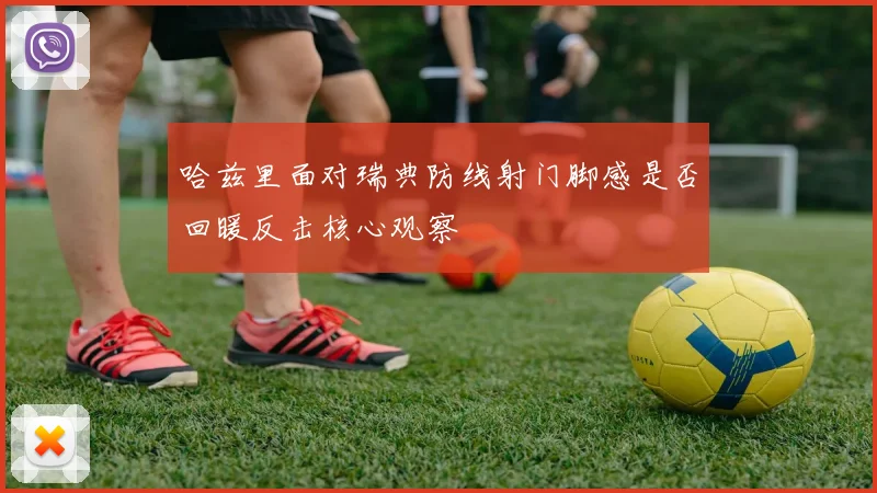 哈兹里面对瑞典防线射门脚感是否回暖反击核心观察