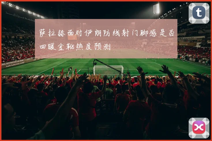 萨拉赫面对伊朗防线射门脚感是否回暖金靴热度预测