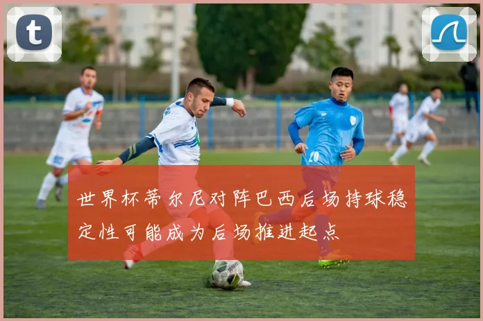 世界杯蒂尔尼对阵巴西后场持球稳定性可能成为后场推进起点