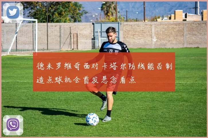 德米罗维奇面对卡塔尔防线能否制造点球机会首发悬念看点