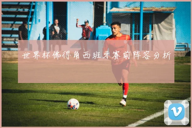世界杯佛得角西班牙赛前阵容分析