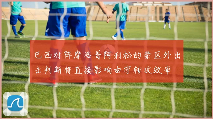 巴西对阵摩洛哥阿利松的禁区外出击判断将直接影响由守转攻效率