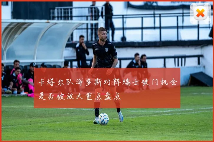 卡塔尔队海多斯对阵瑞士破门机会是否被放大重点盘点