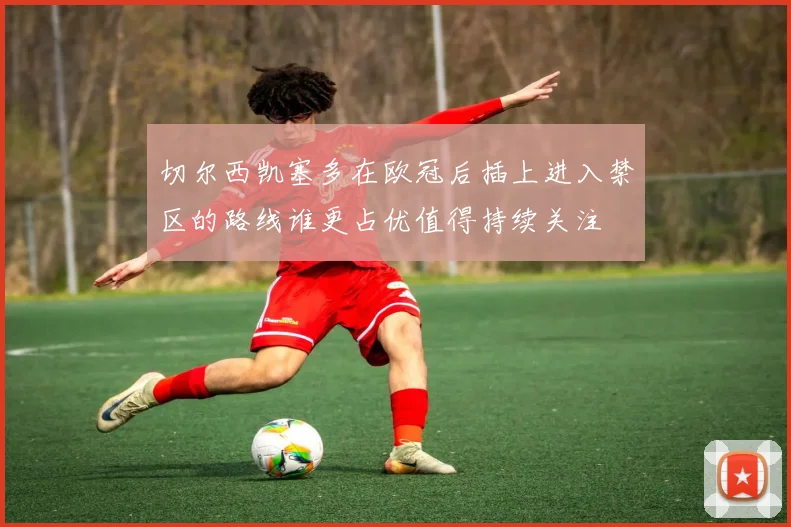 切尔西凯塞多在欧冠后插上进入禁区的路线谁更占优值得持续关注