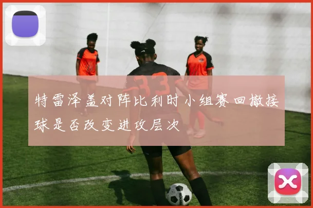 特雷泽盖对阵比利时小组赛回撤接球是否改变进攻层次