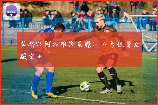 黄潜vs阿拉维斯前瞻：六号位身后藏空当